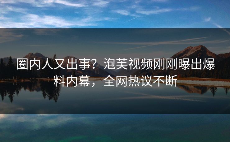 圈内人又出事？泡芙视频刚刚曝出爆料内幕，全网热议不断