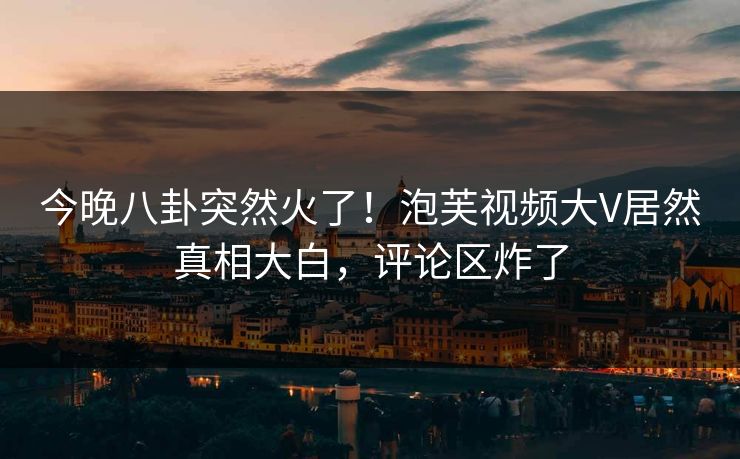 今晚八卦突然火了！泡芙视频大V居然真相大白，评论区炸了
