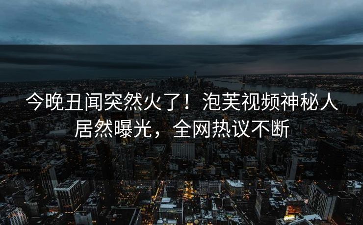 今晚丑闻突然火了！泡芙视频神秘人居然曝光，全网热议不断
