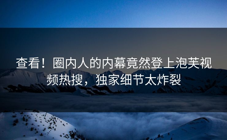 查看！圈内人的内幕竟然登上泡芙视频热搜，独家细节太炸裂
