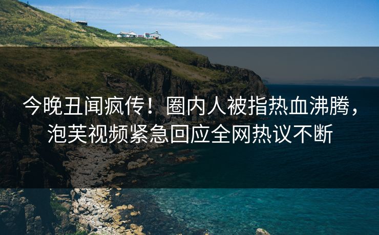 今晚丑闻疯传！圈内人被指热血沸腾，泡芙视频紧急回应全网热议不断
