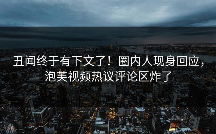 丑闻终于有下文了！圈内人现身回应，泡芙视频热议评论区炸了
