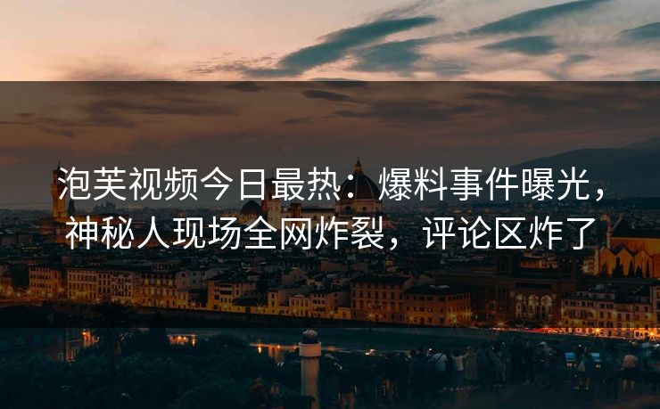 泡芙视频今日最热：爆料事件曝光，神秘人现场全网炸裂，评论区炸了