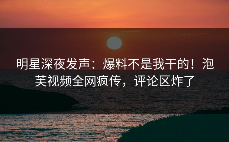 明星深夜发声：爆料不是我干的！泡芙视频全网疯传，评论区炸了