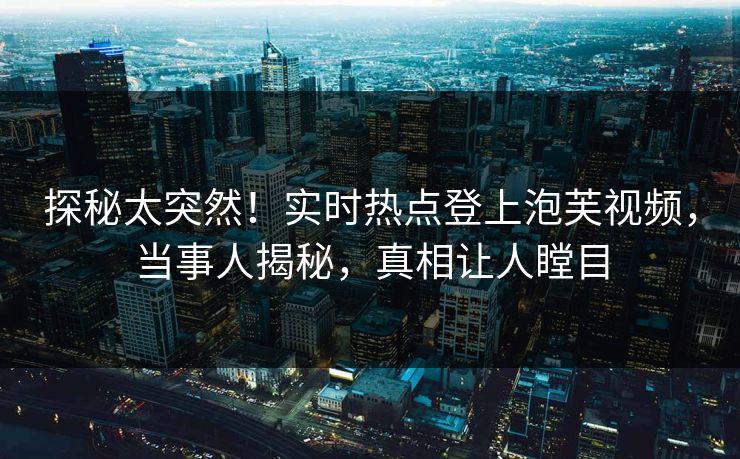 探秘太突然！实时热点登上泡芙视频，当事人揭秘，真相让人瞠目