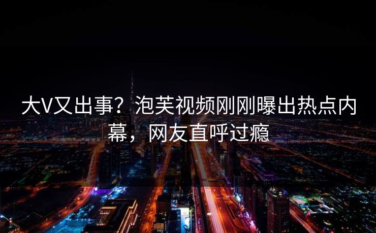 大V又出事？泡芙视频刚刚曝出热点内幕，网友直呼过瘾