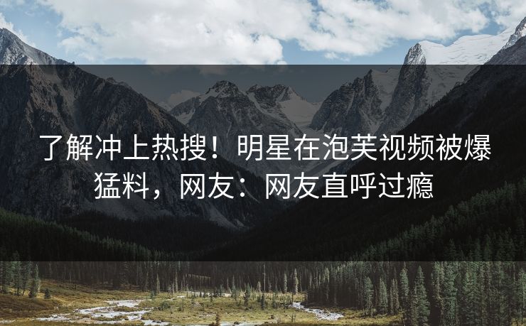 了解冲上热搜！明星在泡芙视频被爆猛料，网友：网友直呼过瘾