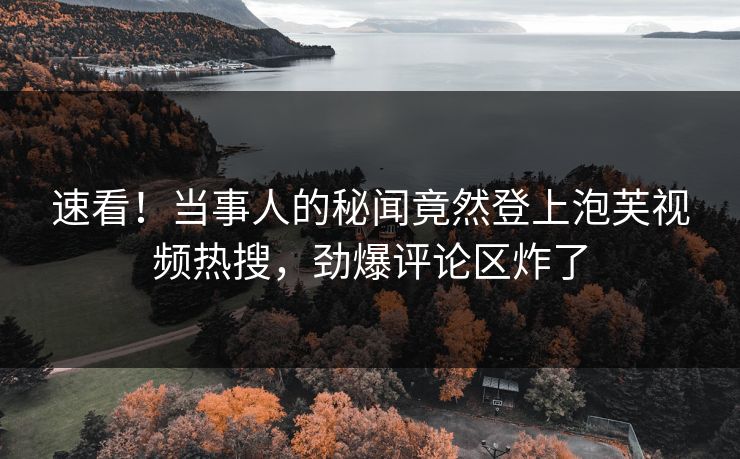 速看！当事人的秘闻竟然登上泡芙视频热搜，劲爆评论区炸了