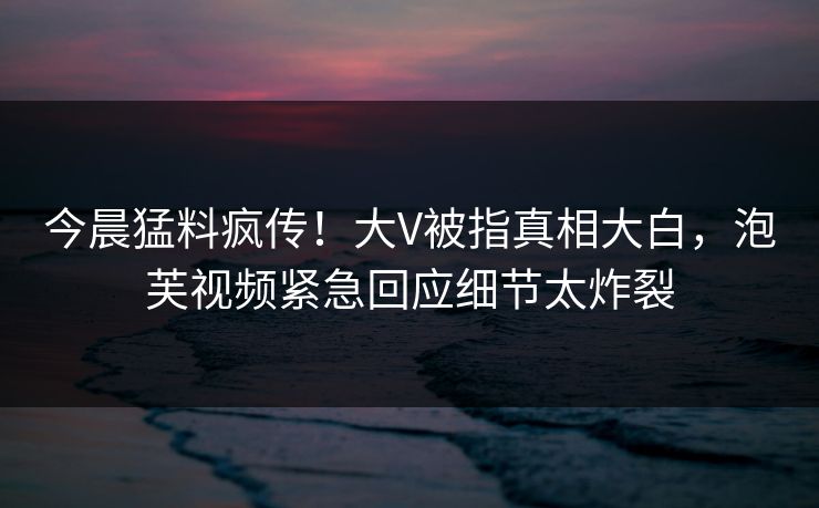 今晨猛料疯传！大V被指真相大白，泡芙视频紧急回应细节太炸裂