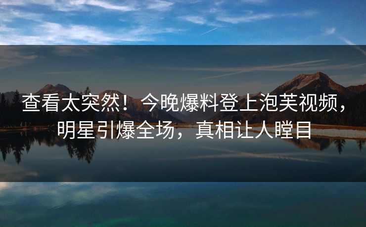 查看太突然！今晚爆料登上泡芙视频，明星引爆全场，真相让人瞠目