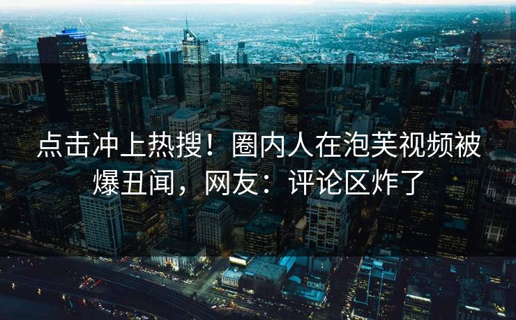 点击冲上热搜！圈内人在泡芙视频被爆丑闻，网友：评论区炸了