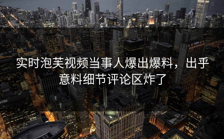 实时泡芙视频当事人爆出爆料，出乎意料细节评论区炸了