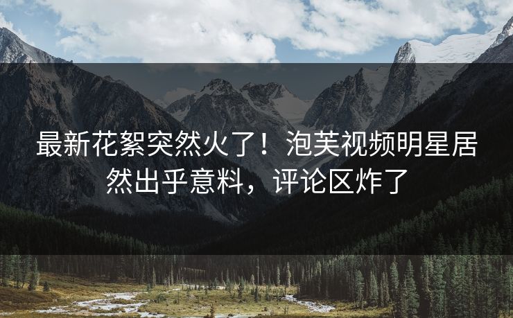 最新花絮突然火了！泡芙视频明星居然出乎意料，评论区炸了