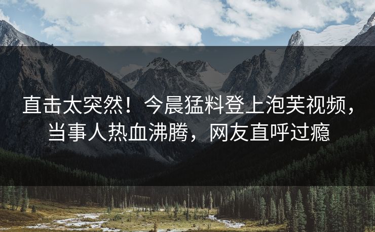 直击太突然！今晨猛料登上泡芙视频，当事人热血沸腾，网友直呼过瘾