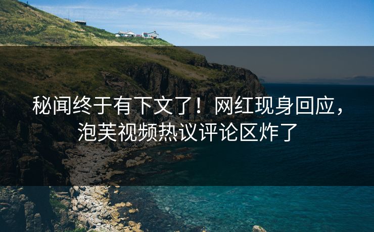 秘闻终于有下文了！网红现身回应，泡芙视频热议评论区炸了