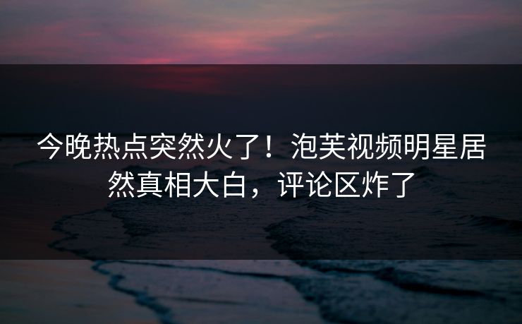今晚热点突然火了！泡芙视频明星居然真相大白，评论区炸了