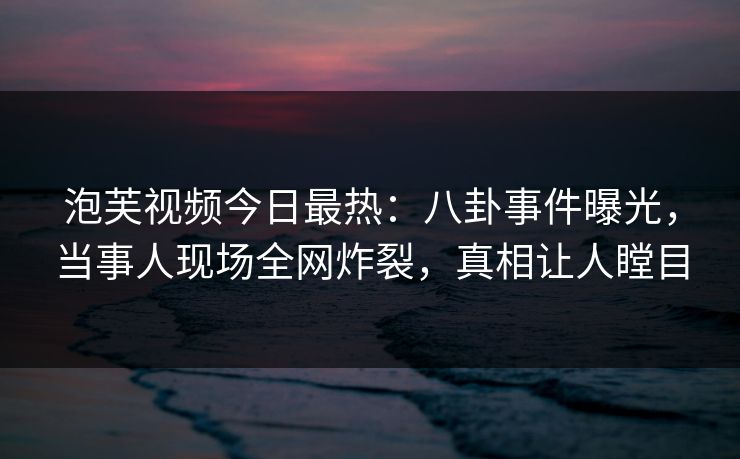泡芙视频今日最热：八卦事件曝光，当事人现场全网炸裂，真相让人瞠目