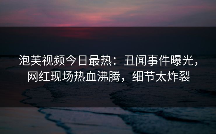 泡芙视频今日最热：丑闻事件曝光，网红现场热血沸腾，细节太炸裂