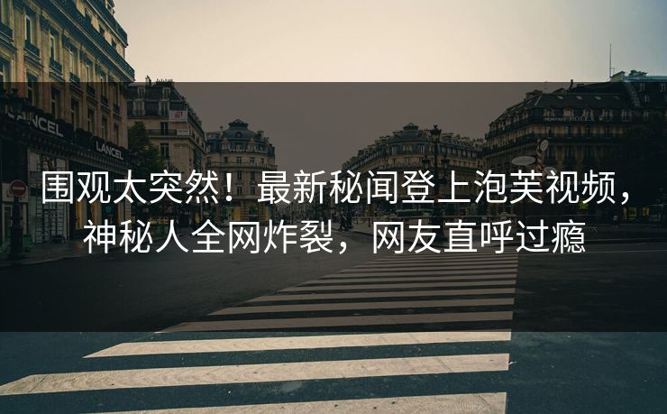 围观太突然！最新秘闻登上泡芙视频，神秘人全网炸裂，网友直呼过瘾