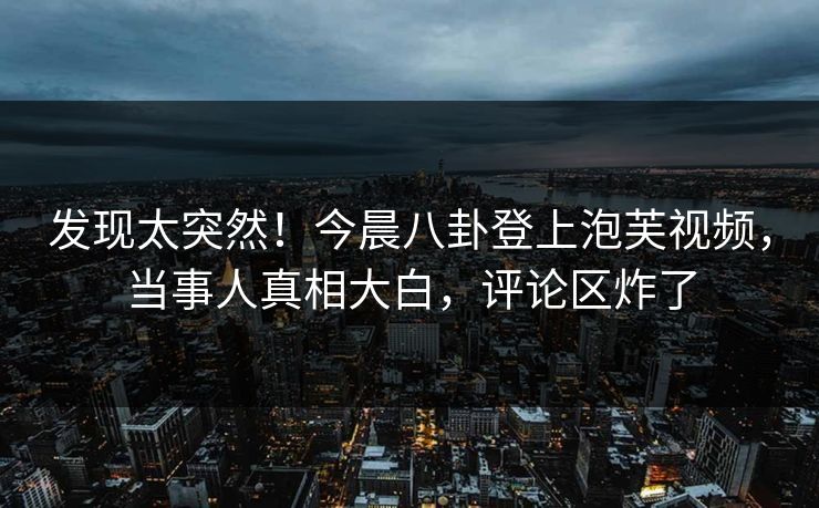 发现太突然！今晨八卦登上泡芙视频，当事人真相大白，评论区炸了
