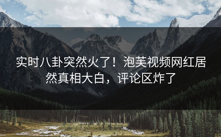 实时八卦突然火了！泡芙视频网红居然真相大白，评论区炸了
