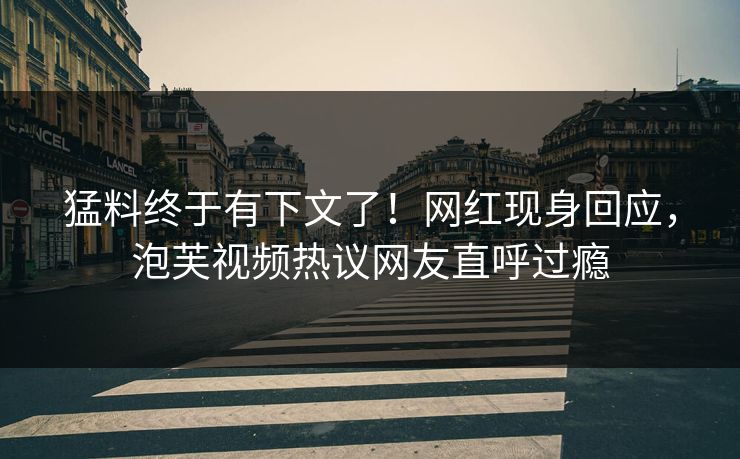 猛料终于有下文了！网红现身回应，泡芙视频热议网友直呼过瘾