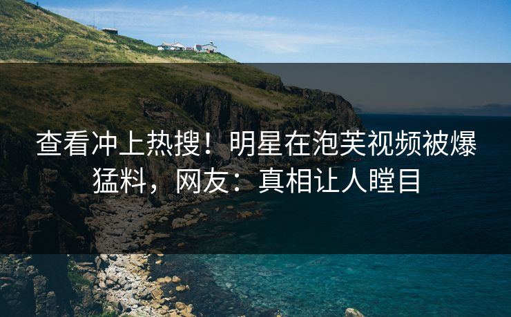 查看冲上热搜！明星在泡芙视频被爆猛料，网友：真相让人瞠目