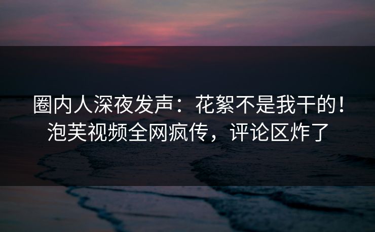 圈内人深夜发声：花絮不是我干的！泡芙视频全网疯传，评论区炸了