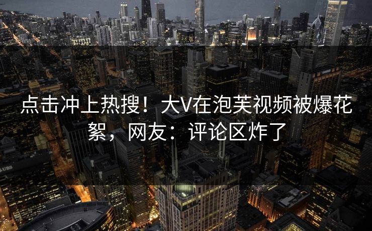 点击冲上热搜！大V在泡芙视频被爆花絮，网友：评论区炸了