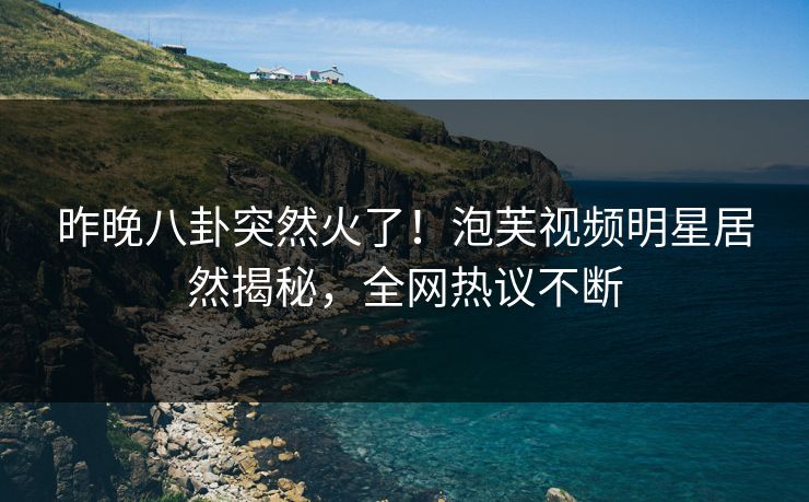 昨晚八卦突然火了！泡芙视频明星居然揭秘，全网热议不断