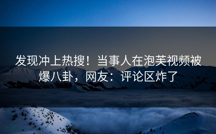 发现冲上热搜！当事人在泡芙视频被爆八卦，网友：评论区炸了