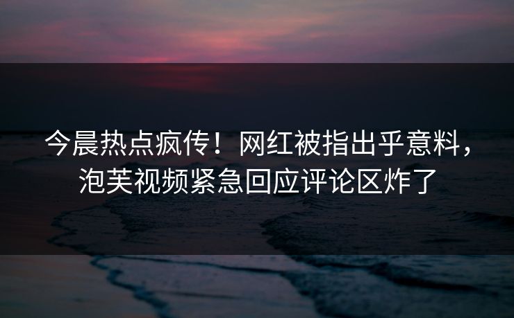 今晨热点疯传！网红被指出乎意料，泡芙视频紧急回应评论区炸了