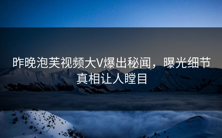 昨晚泡芙视频大V爆出秘闻，曝光细节真相让人瞠目