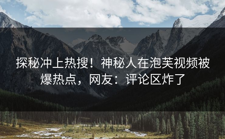 探秘冲上热搜！神秘人在泡芙视频被爆热点，网友：评论区炸了