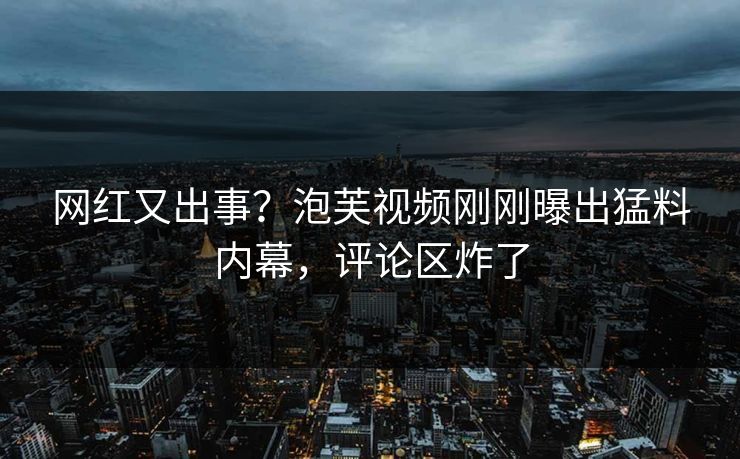 网红又出事？泡芙视频刚刚曝出猛料内幕，评论区炸了