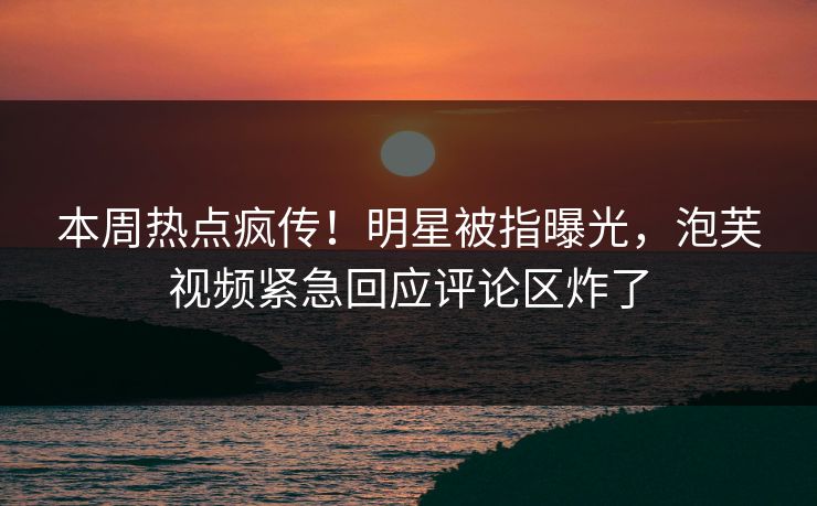 本周热点疯传！明星被指曝光，泡芙视频紧急回应评论区炸了