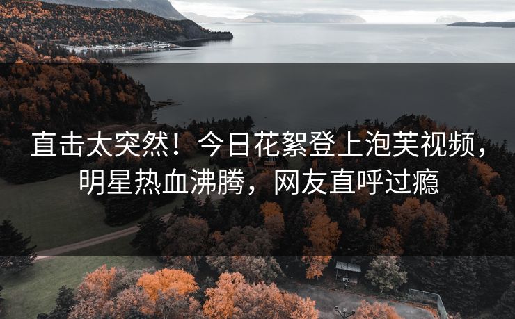 直击太突然！今日花絮登上泡芙视频，明星热血沸腾，网友直呼过瘾