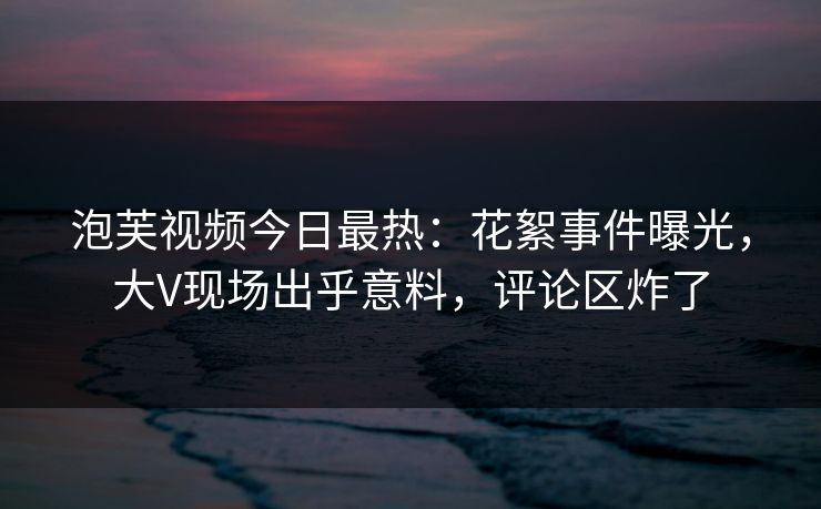 泡芙视频今日最热：花絮事件曝光，大V现场出乎意料，评论区炸了