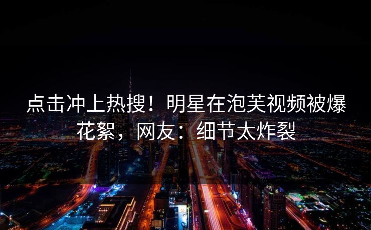 点击冲上热搜！明星在泡芙视频被爆花絮，网友：细节太炸裂