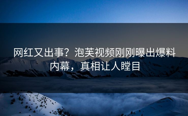 网红又出事？泡芙视频刚刚曝出爆料内幕，真相让人瞠目
