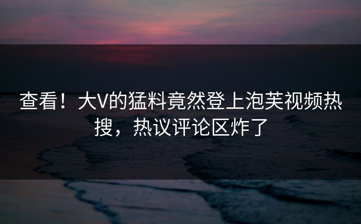 查看！大V的猛料竟然登上泡芙视频热搜，热议评论区炸了