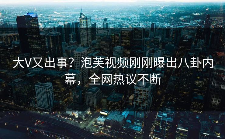大V又出事？泡芙视频刚刚曝出八卦内幕，全网热议不断