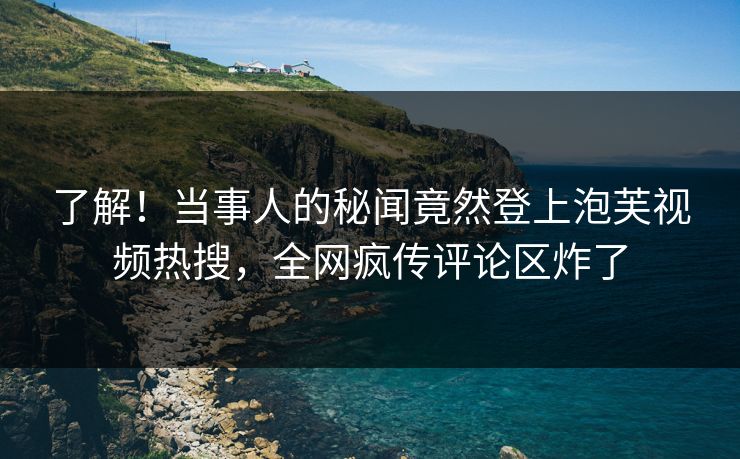 了解！当事人的秘闻竟然登上泡芙视频热搜，全网疯传评论区炸了