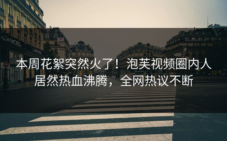本周花絮突然火了！泡芙视频圈内人居然热血沸腾，全网热议不断