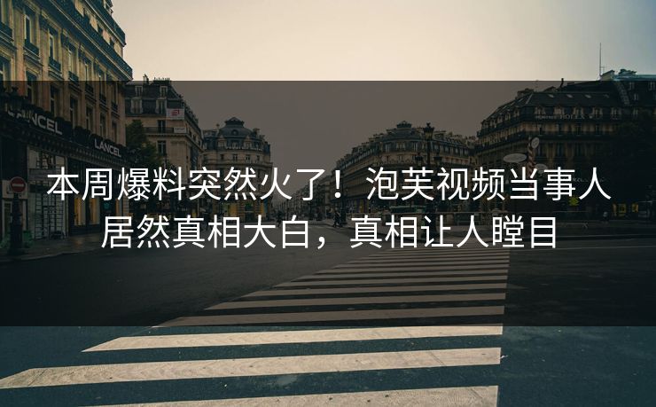 本周爆料突然火了！泡芙视频当事人居然真相大白，真相让人瞠目