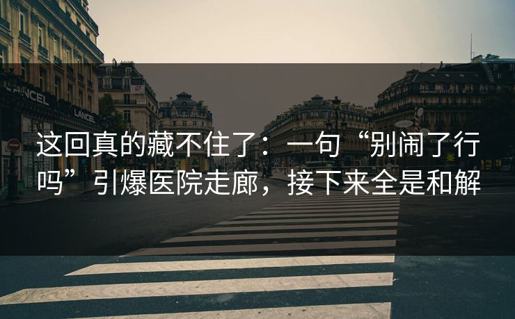 这回真的藏不住了：一句“别闹了行吗”引爆医院走廊，接下来全是和解