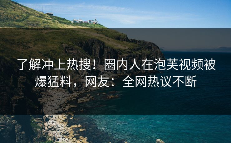 了解冲上热搜！圈内人在泡芙视频被爆猛料，网友：全网热议不断