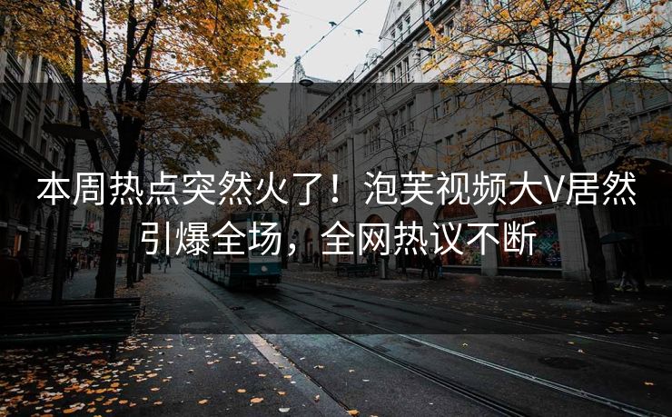 本周热点突然火了！泡芙视频大V居然引爆全场，全网热议不断