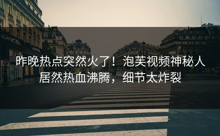 昨晚热点突然火了！泡芙视频神秘人居然热血沸腾，细节太炸裂