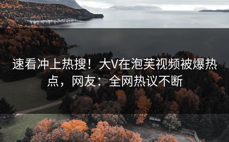 速看冲上热搜！大V在泡芙视频被爆热点，网友：全网热议不断